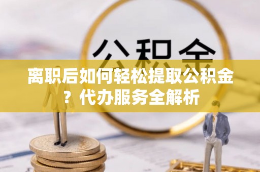 枞阳离职后如何轻松提取公积金？代办服务全解析