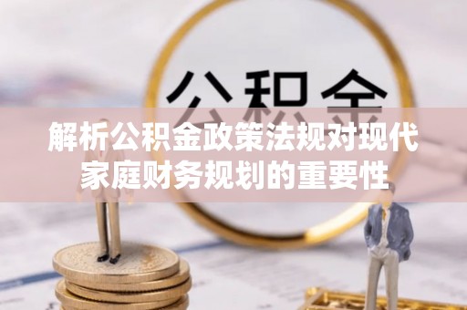 枞阳解析公积金政策法规对现代家庭财务规划的重要性