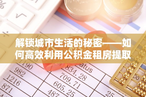 枞阳解锁城市生活的秘密——如何高效利用公积金租房提取政策优化居住体验