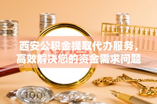 枞阳西安公积金提取代办服务，高效解决您的资金需求问题