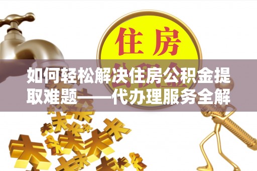 枞阳如何轻松解决住房公积金提取难题——代办理服务全解析