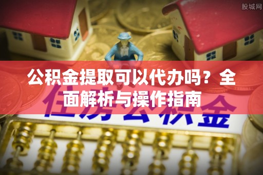枞阳公积金提取可以代办吗？全面解析与操作指南